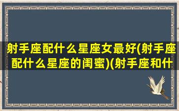 射手座配什么星座女最好(射手座配什么星座的闺蜜)(射手座和什么星座最配闺蜜)