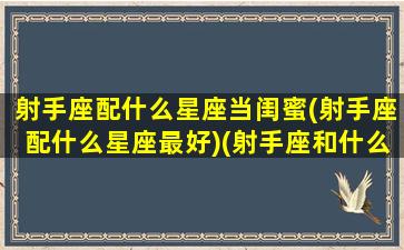 射手座配什么星座当闺蜜(射手座配什么星座最好)(射手座和什么星座适合当闺蜜)