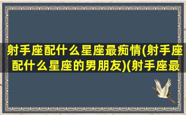 射手座配什么星座最痴情(射手座配什么星座的男朋友)(射手座最配的对象)