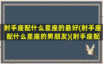 射手座配什么星座的最好(射手座配什么星座的男朋友)(射手座配哪个星座)