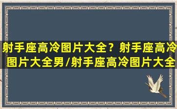 射手座高冷图片大全？射手座高冷图片大全男/射手座高冷图片大全？射手座高冷图片大全男-我的网站