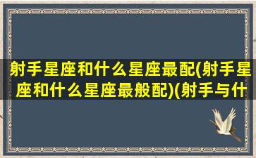 射手星座和什么星座最配(射手星座和什么星座最般配)(射手与什么星座最配)