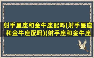 射手星座和金牛座配吗(射手星座和金牛座配吗)(射手座和金牛座的配对指数是多少)