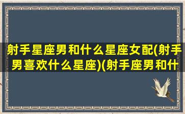 射手星座男和什么星座女配(射手男喜欢什么星座)(射手座男和什么星座女最配做夫妻)