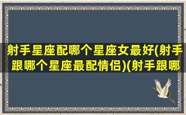 射手星座配哪个星座女最好(射手跟哪个星座最配情侣)(射手跟哪个星座最般配)