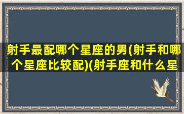 射手最配哪个星座的男(射手和哪个星座比较配)(射手座和什么星座最配男)