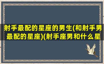 射手最配的星座的男生(和射手男最配的星座)(射手座男和什么星座男最配对)