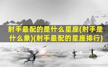 射手最配的是什么星座(射手是什么象)(射手最配的星座排行)