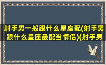 射手男一般跟什么星座配(射手男跟什么星座最配当情侣)(射手男与什么星座最匹配)