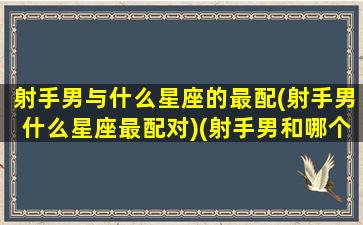 射手男与什么星座的最配(射手男什么星座最配对)(射手男和哪个星座最匹配)