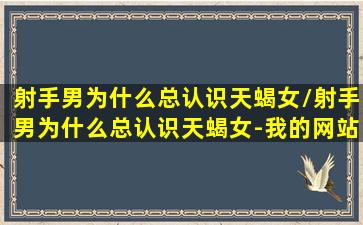 射手男为什么总认识天蝎女/射手男为什么总认识天蝎女-我的网站(射手男有多爱天蝎女)