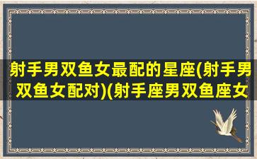 射手男双鱼女最配的星座(射手男双鱼女配对)(射手座男双鱼座女在一起真的很累吗)