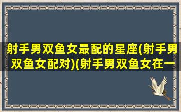 射手男双鱼女最配的星座(射手男双鱼女配对)(射手男双鱼女在一起的结果)