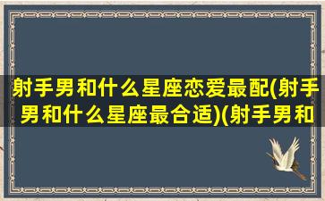 射手男和什么星座恋爱最配(射手男和什么星座最合适)(射手男和哪个星座最搭)