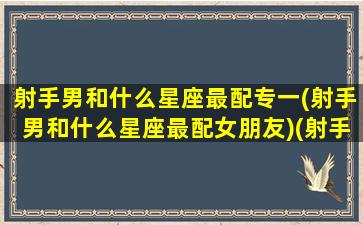 射手男和什么星座最配专一(射手男和什么星座最配女朋友)(射手男跟什么星座最匹配)