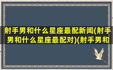 射手男和什么星座最配新闻(射手男和什么星座最配对)(射手男和什么星座最合适)