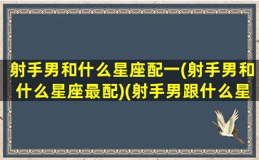 射手男和什么星座配一(射手男和什么星座最配)(射手男跟什么星座匹配)