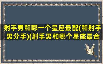 射手男和哪一个星座最配(和射手男分手)(射手男和哪个星座最合适)