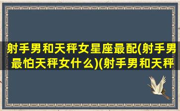 射手男和天秤女星座最配(射手男最怕天秤女什么)(射手男和天秤女适合结婚吗)