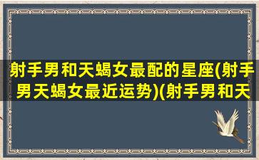 射手男和天蝎女最配的星座(射手男天蝎女最近运势)(射手男和天蝎女的感情)