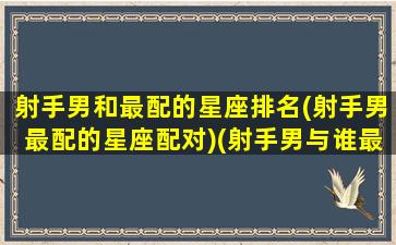 射手男和最配的星座排名(射手男最配的星座配对)(射手男与谁最配)