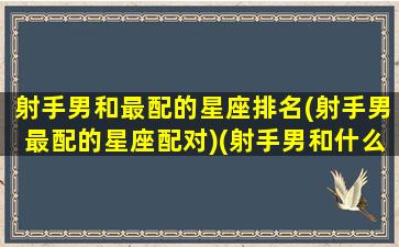 射手男和最配的星座排名(射手男最配的星座配对)(射手男和什么星座最配对)