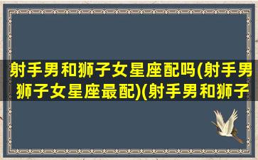 射手男和狮子女星座配吗(射手男狮子女星座最配)(射手男和狮子女配不配)