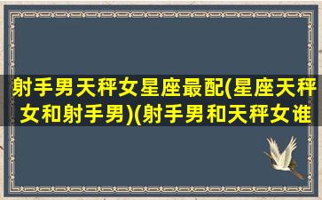 射手男天秤女星座最配(星座天秤女和射手男)(射手男和天秤女谁能拿住谁)