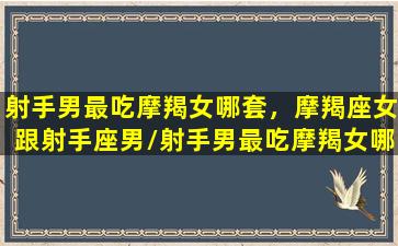 射手男最吃摩羯女哪套，摩羯座女跟射手座男/射手男最吃摩羯女哪套，摩羯座女跟射手座男-我的网站