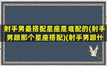 射手男最搭配星座是谁配的(射手男跟那个星座搭配)(射手男跟什么星座最匹配)