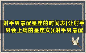 射手男最配星座的时间表(让射手男会上瘾的星座女)(射手男最配什么星座女生)