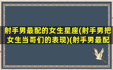 射手男最配的女生星座(射手男把女生当哥们的表现)(射手男最配什么座的女生)