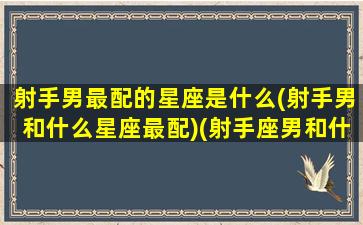 射手男最配的星座是什么(射手男和什么星座最配)(射手座男和什么星座最匹配)