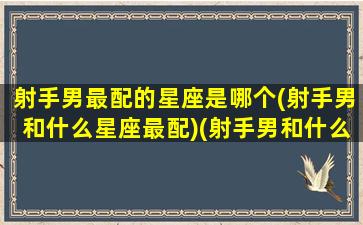 射手男最配的星座是哪个(射手男和什么星座最配)(射手男和什么星座最配女朋友)