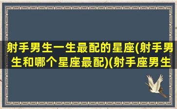 射手男生一生最配的星座(射手男生和哪个星座最配)(射手座男生和什么星座最配做夫妻)