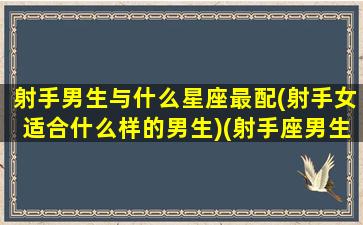 射手男生与什么星座最配(射手女适合什么样的男生)(射手座男生和什么星座最配)