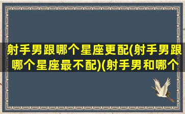 射手男跟哪个星座更配(射手男跟哪个星座最不配)(射手男和哪个星座最不配)