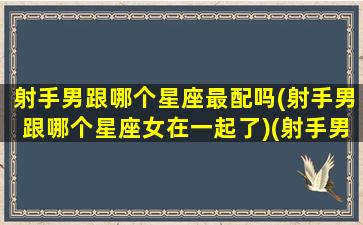 射手男跟哪个星座最配吗(射手男跟哪个星座女在一起了)(射手男和哪个星座)