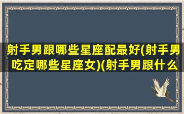 射手男跟哪些星座配最好(射手男吃定哪些星座女)(射手男跟什么星座合适)