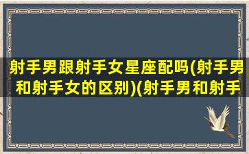 射手男跟射手女星座配吗(射手男和射手女的区别)(射手男和射手女座配对指数)