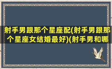 射手男跟那个星座配(射手男跟那个星座女结婚最好)(射手男和哪个星座配对)