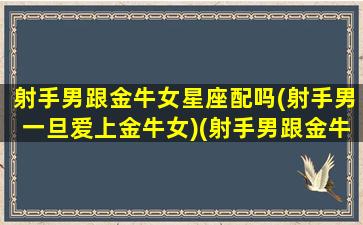 射手男跟金牛女星座配吗(射手男一旦爱上金牛女)(射手男跟金牛女会不会成为夫妻)