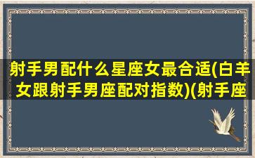 射手男配什么星座女最合适(白羊女跟射手男座配对指数)(射手座男和白羊座女的匹配度)