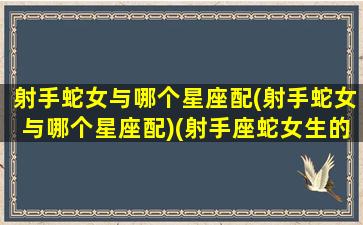 射手蛇女与哪个星座配(射手蛇女与哪个星座配)(射手座蛇女生的性格)