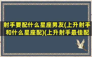 射手要配什么星座男友(上升射手和什么星座配)(上升射手最佳配偶)