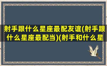 射手跟什么星座最配友谊(射手跟什么星座最配当)(射手和什么星座是最好的朋友)