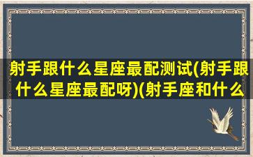 射手跟什么星座最配测试(射手跟什么星座最配呀)(射手座和什么星座最匹配,哪个不配,你上榜了吗)