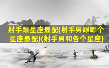 射手跟星座最配(射手男跟哪个星座最配)(射手男和各个星座)