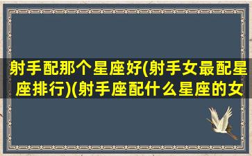 射手配那个星座好(射手女最配星座排行)(射手座配什么星座的女朋友)