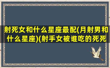 射死女和什么星座最配(月射男和什么星座)(射手女被谁吃的死死的)